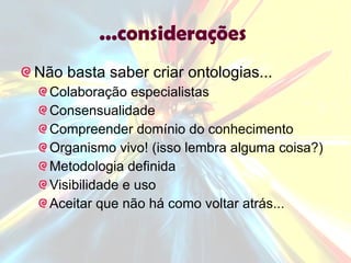 ...considerações  Não basta saber criar ontologias... Colaboração especialistas Consensualidade Compreender domínio do conhecimento Organismo vivo! (isso lembra alguma coisa?) Metodologia definida Visibilidade e uso Aceitar que não há como voltar atrás...  