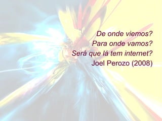 De onde viemos? Para onde vamos? Será que lá tem internet? Joel Perozo (2008) 