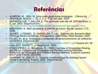 Referências ALMEIDA, M. ; BAX, M. Uma visão geral sobre ontologias...  Ciência da Informação , Brasília, v. 32, n. 3, p. 7-20, set./dez. 2003. BERNERS-LEE, T.;MILLER, E. The semantic web lifts off.  ERCIM News , n. 5, out. 2002. Disponível em:  http://www.ercim.org/publication/Ercim_News/enw51/berners-lee.html   BREITMAN, K.  Web semântica:  a internet do futuro. Rio de Janeiro: LTC, 2005. DAVIES, J; FENSEL, D; HARMELEN, F. van.  Towards the Semantic Web: Ontology driven knowledge management.  John Wiley, West Sussex, 2003. FALBO, R.; et al.  Ontologias e ambientes de desenvolvimento de softwares semânticos.  Disponível em:  http://www.inf.ufes.br/~falbo/download/pub/2004-JIISIC-1.pdf  Acesso em: 20 maio 2007. NASBITT, J.  Megatrends,  2000. GÓMEZ-PÉREZ, A ; Benjamins, R. (1999) Overview of Knowledge Sharing and Reuse Components: Ontologies and Problem solving Methods. Workshop on Ontologies and Problem-Solving Methods: Lessons Learned and Future Trends (IJCAI99). GUARINO, N.; WELTY, C.  Towards a methodology for ontology based model enginnering.  France, 2000. Disponível em:  http://citesser.ist.psu.edu/312206.html   