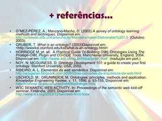 + referências... GÓMEZ-PÉREZ, A.; Manzano-Macho, D. (2003)  A survey of ontology learning methods and techniques.  Disponível em:  http://ontoweb.aifb.unikarlsruhe.de/Members/ruben/Deliverable%201.5   (Outubro 2003). GRUBER, T.  What is an ontology?  (2003)Disponível em: <http://wwwksl.stanford.edu/kst/what-is-an-ontology.html> HORRIDGE M.;et. all.  A  Practical Guide To Building OWL Ontologies Using The Protégé-OWL Plugin and CO-ODE Tools.  Manchester University, England, 2004. Disponível em:  http:// www.eci.ufmg.br/mba/onto_owl /   (tradução em port.) NOY, N; MCGUINESS, D:  Ontology Development 101: a  guide to create your first ontology. Stanford University, USA, 2002. RIBEIRO, A. L.  Elementos da web semântica.  Disponível em:  http://adagenor.blogspot.com/2008/03/as-camadas-da-arquitetura-da-web.html   USCHOLD, M.; GRUNINGER, M. Ontologies: principles, methods and application.  Knowledge Engineering Review,  v. 11, 1996, p. 93-155. Disponível em:  http://citesser.ist.psu.edu/uschold96ontologie.html   W3C SEMANTIC WEB ACTIVITY. In:  Proceedings of the semantic web kick-off seminar . Finlândia, 2003. Disponível em:  http://www.w3.org/2003/12/semweb-fin/w3csw   