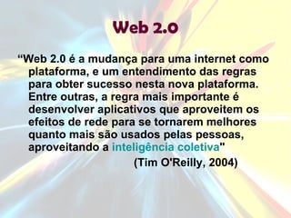 Web 2.0 “ Web 2.0 é a mudança para uma internet como plataforma, e um entendimento das regras para obter sucesso nesta nova plataforma. Entre outras, a regra mais importante é desenvolver aplicativos que aproveitem os efeitos de rede para se tornarem melhores quanto mais são usados pelas pessoas, aproveitando a  inteligência coletiva " (Tim O'Reilly, 2004) 