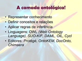 A camada ontológica! Representar conhecimento Definir conceitos e relações Aplicar regras de inferência Linguagens: OWL  (Web Ontology Language), SUO-KIF, DAML, OIL, Cycl Editores:  Protégé, OntoKEM, DocOnto, Chimaera 