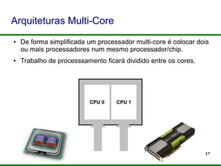 17
Arquiteturas Multi-Core
● De forma simplificada um processador multi-core é colocar dois
ou mais processadores num mesmo processador/chip.
● Trabalho de processsamento ficará dividido entre os cores.
CPU 0 CPU 1
 