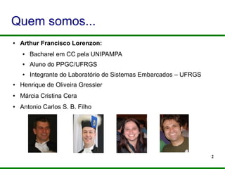 2
Quem somos...
● Arthur Francisco Lorenzon:
● Bacharel em CC pela UNIPAMPA
● Aluno do PPGC/UFRGS
● Integrante do Laboratório de Sistemas Embarcados – UFRGS
● Henrique de Oliveira Gressler
● Márcia Cristina Cera
● Antonio Carlos S. B. Filho
 