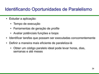 24
Identificando Oportunidades de Paralelismo
● Estudar a aplicação:
● Tempo de execução
● Ferramentas de geração de profile
● Avaliar potênciais funções e loops
● Identificar tarefas que possam ser executadas concorrentemente
● Definir a maneira mais eficiente de paraleliza-lá
● Obter um código paralelo ideal pode levar horas, dias,
semanas e até meses
 