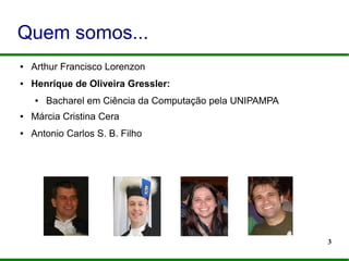 3
Quem somos...
● Arthur Francisco Lorenzon
● Henrique de Oliveira Gressler:
● Bacharel em Ciência da Computação pela UNIPAMPA
● Márcia Cristina Cera
● Antonio Carlos S. B. Filho
 