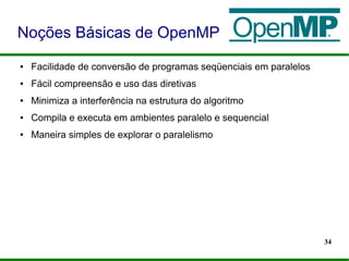 34
● Facilidade de conversão de programas seqüenciais em paralelos
● Fácil compreensão e uso das diretivas
● Minimiza a interferência na estrutura do algoritmo
● Compila e executa em ambientes paralelo e sequencial
● Maneira simples de explorar o paralelismo
Noções Básicas de OpenMP
 