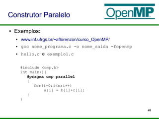 40
● Exemplos:
● www.inf.ufrgs.br/~aflorenzon/curso_OpenMP/
● gcc nome_programa.c -o nome_saida -fopenmp
● hello.c e exemplo1.c
Construtor Paralelo
#include <omp.h>
int main(){
#pragma omp parallel
{
for(i=0;i<n;i++)
a[i] = b[i]+c[i];
}
}
 