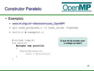 41
● Exemplos:
● www.inf.ufrgs.br/~aflorenzon/curso_OpenMP/
● gcc nome_programa.c -o nome_saida -fopenmp
● hello.c e exemplo1.c
Construtor Paralelo
#include <omp.h>
int main(){
#pragma omp parallel
{
for(i=0;i<n;i++)
a[i] = b[i]+c[i];
}
}
O que há de errado com
o código ao lado?
 