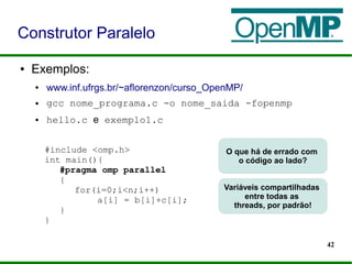 42
● Exemplos:
● www.inf.ufrgs.br/~aflorenzon/curso_OpenMP/
● gcc nome_programa.c -o nome_saida -fopenmp
● hello.c e exemplo1.c
Construtor Paralelo
#include <omp.h>
int main(){
#pragma omp parallel
{
for(i=0;i<n;i++)
a[i] = b[i]+c[i];
}
}
O que há de errado com
o código ao lado?
Variáveis compartilhadas
entre todas as
threads, por padrão!
 