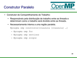 44
● Construtor de Compartilhamento de Trabalho:
● Responsáveis pela distribuição de trabalho entre as threads e
determinam como o trabalho será dividido entre as threads.
● Necessariamente interna a uma região paralela.
#pragma omp construtor[clausula [clausula] …]
– #pragma omp for
– #pragma omp sections
– #pragma omp single
Construtor Paralelo
 