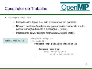 46
● #pragma omp for
– Iterações dos laços for são executadas em paralelo.
– Número de iterações deve ser previamente conhecido e não
possui variação durante a execução – (while).
– Implementa SIMD (Single Instruction Multiple Data).
Construtor de Trabalho
#include <omp.h>
int main(){
#pragma omp parallel private(i)
{
#pragma omp for
for(i=0;i<n;i++)
a[i] = b[i]+c[i];
}
}
Ex: ex_omp_for_1.c
 