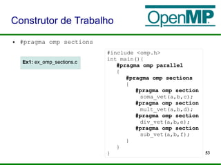 53
● #pragma omp sections
Construtor de Trabalho
#include <omp.h>
int main(){
#pragma omp parallel
{
#pragma omp sections
{
#pragma omp section
soma_vet(a,b,c);
#pragma omp section
mult_vet(a,b,d);
#pragma omp section
div_vet(a,b,e);
#pragma omp section
sub_vet(a,b,f);
}
}
}
Ex1: ex_omp_sections.cEx1: ex_omp_sections.c
 