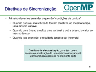 57
● Primeiro devemos entender o que são “condições de corrida”
● Quando duas ou mais threads tentam atualizar, ao mesmo tempo,
uma mesma variável
● Quando uma thread atualiza uma variável e outra acesso o valor ao
mesmo tempo
● Quando isto acontece, o resultado tende a ser incorreto!
Diretivas de Sincronização
Diretivas de sincronização garantem que o
acesso ou atualização de uma determinada variável
Compartilhada aconteça no momento certo
 