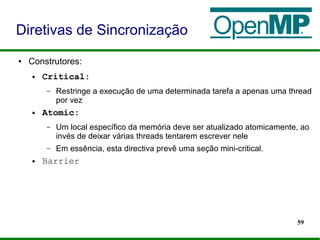 59
● Construtores:
● Critical:
– Restringe a execução de uma determinada tarefa a apenas uma thread
por vez
● Atomic:
– Um local específico da memória deve ser atualizado atomicamente, ao
invés de deixar várias threads tentarem escrever nele
– Em essência, esta directiva prevê uma seção mini-critical.
● Barrier
Diretivas de Sincronização
 