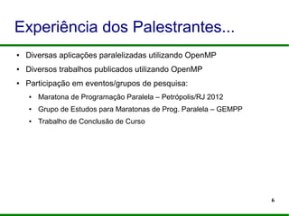 6
Experiência dos Palestrantes...
● Diversas aplicações paralelizadas utilizando OpenMP
● Diversos trabalhos publicados utilizando OpenMP
● Participação em eventos/grupos de pesquisa:
● Maratona de Programação Paralela – Petrópolis/RJ 2012
● Grupo de Estudos para Maratonas de Prog. Paralela – GEMPP
● Trabalho de Conclusão de Curso
 