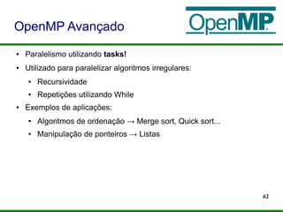 62
● Paralelismo utilizando tasks!
● Utilizado para paralelizar algoritmos irregulares:
● Recursividade
● Repetições utilizando While
● Exemplos de aplicações:
● Algoritmos de ordenação → Merge sort, Quick sort...
● Manipulação de ponteiros → Listas
OpenMP Avançado
 