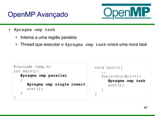 63
● #pragma omp task
● Interna a uma região paralela
● Thread que executar o #pragma omp task criará uma nova task
OpenMP Avançado
#include <omp.h>
int main(){
#pragma omp parallel
{
#pragma omp single nowait
sort();
}
}
void sort(){
….
for(i=0;i<N;i++){
#pragma omp task
sort();
}
}
 