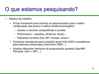71
O que estamos pesquisando?
● Objetivo do trabalho:
● Prover framework para informar ao desenvolvedor qual o melhor
configuração que possui a melhor eficiência-energética.
– Acesso a memória compartilhada e privada
– Performance – speedup, eficiência, tempo...
– Diferentes cenários (Arq, API, threads, caract.)
● Comparar arquiteturas para propósito geral (Intel IA32) e arquiteturas
para sistemas embarcados (Intel Atom, ARM,...)
● Analisar diferentes interfaces de programação paralela (OpenMP,
Pthreads, Cilk++, MPI,...)
 
