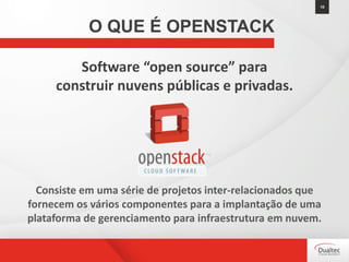 Software “open source” para
construir nuvens públicas e privadas.
Consiste em uma série de projetos inter-relacionados que
fornecem os vários componentes para a implantação de uma
plataforma de gerenciamento para infraestrutura em nuvem.
10
O QUE É OPENSTACK
 