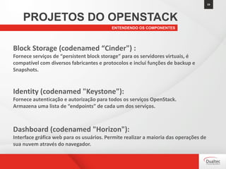 24
ENTENDENDO OS COMPONENTES
PROJETOS DO OPENSTACK
Block Storage (codenamed “Cinder") :
Fornece serviços de “persistent block storage” para os servidores virtuais, é
compatível com diversos fabricantes e protocolos e inclui funções de backup e
Snapshots.
Identity (codenamed "Keystone"):
Fornece autenticação e autorização para todos os serviços OpenStack.
Armazena uma lista de “endpoints” de cada um dos serviços.
Dashboard (codenamed "Horizon"):
Interface gráfica web para os usuários. Permite realizar a maioria das operações de
sua nuvem através do navegador.
 