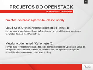 25
ENTENDENDO OS COMPONENTES
PROJETOS DO OPENSTACK
Projetos incubados a partir do release Grizzly
Cloud Apps Orchestration (codenamed "Heat"):
Serviço para orquestrar múltiplas aplicações em nuvem utilizando o padrão de
templates da AWS CloudFormation.
Metrics (codenamed “Ceilometer"):
Serviço para fornecer métricas de todos os demais serviços do Openstack. Serve de
base para a criação de um sistema de cobrança por uso e para automação de
escalabilidade com recursos como auto scalling.
 