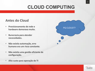 5
CLOUD COMPUTING
Antes do Cloud
• Provisionamento de rede e
hardware demorava muito.
• Burocracia para atender
necessidades.
• Não existia automação, erro
humano era um risco constante.
• Não existia uma gestão eficiente de
configuração.
• Alto custo para operação de TI
PQ CLOUD??
 