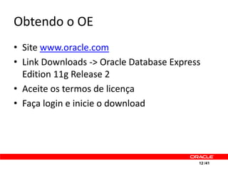 Obtendo o OE
• Site www.oracle.com
• Link Downloads -> Oracle Database Express
  Edition 11g Release 2
• Aceite os termos de licença
• Faça login e inicie o download




                                          12 /41
 