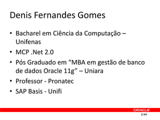 Denis Fernandes Gomes
• Bacharel em Ciência da Computação –
  Unifenas
• MCP .Net 2.0
• Pós Graduado em “MBA em gestão de banco
  de dados Oracle 11g” – Uniara
• Professor - Pronatec
• SAP Basis - Unifi


                                       2 /41
 