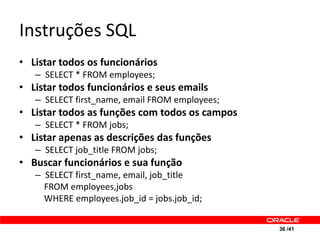 Instruções SQL
• Listar todos os funcionários
   – SELECT * FROM employees;
• Listar todos funcionários e seus emails
   – SELECT first_name, email FROM employees;
• Listar todos as funções com todos os campos
   – SELECT * FROM jobs;
• Listar apenas as descrições das funções
   – SELECT job_title FROM jobs;
• Buscar funcionários e sua função
   – SELECT first_name, email, job_title
     FROM employees,jobs
     WHERE employees.job_id = jobs.job_id;


                                                36 /41
 