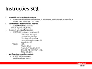 Instruções SQL
•   Inserindo um novo departamento
     –    INSERT INTO departments (department_id, department_name, manager_id, location_id)
          VALUES (280, 'Production', 100, 1700);
•   Verificando o departamento inserido
     –    SELECT * FROM departments
         WHERE department_id=280;
•   Inserindo um novo funcionário
     –     INSERT INTO employees (employee_id,
                       first_name, last_name,
                       email, phone_number,
                       hire_date, job_id, salary,
                       commission_pct, manager_id,
                      department_id)
          VALUES     ( 207,
                      'Maria', 'Silva',
                      'mariasilva', '515.124.4567',
                      SYSDATE, 'AC_ACCOUNT', 5000,
                      NULL, 205, 100);
•   Verificando o novo funcionário
     –    SELECT * FROM employees
          WHERE employee_id=207;



                                                                                              37 /41
 