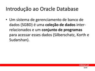 Introdução ao Oracle Database
• Um sistema de gerenciamento de banco de
  dados (SGBD) é uma coleção de dados inter-
  relacionados e um conjunto de programas
  para acessar esses dados (Silberschatz, Korth e
  Sudarshan).




                                             4 /41
 