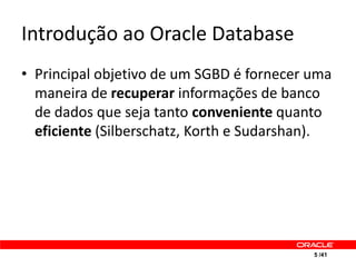 Introdução ao Oracle Database
• Principal objetivo de um SGBD é fornecer uma
  maneira de recuperar informações de banco
  de dados que seja tanto conveniente quanto
  eficiente (Silberschatz, Korth e Sudarshan).




                                           5 /41
 