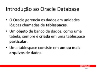 Introdução ao Oracle Database
• O Oracle gerencia os dados em unidades
  lógicas chamadas de tablespaces.
• Um objeto de banco de dados, como uma
  tabela, sempre é criada em uma tablespace
  particular.
• Uma tablespace consiste em um ou mais
  arquivos de dados.


                                          7 /41
 