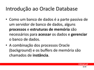Introdução ao Oracle Database
• Como um banco de dados é a parte passiva de
  um servidor de banco de dados, alguns
  processos e estruturas de memória são
  necessários para acessar os dados e gerenciar
  o banco de dados.
• A combinação dos processos Oracle
  (background) e os buffers de memória são
  chamados de instância.

                                            8 /41
 