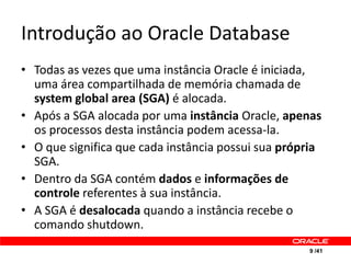 Introdução ao Oracle Database
• Todas as vezes que uma instância Oracle é iniciada,
  uma área compartilhada de memória chamada de
  system global area (SGA) é alocada.
• Após a SGA alocada por uma instância Oracle, apenas
  os processos desta instância podem acessa-la.
• O que significa que cada instância possui sua própria
  SGA.
• Dentro da SGA contém dados e informações de
  controle referentes à sua instância.
• A SGA é desalocada quando a instância recebe o
  comando shutdown.
                                                    9 /41
 