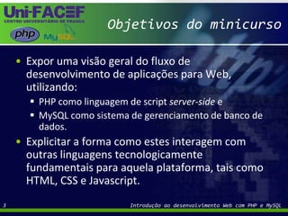 Objetivos do minicursoExpor uma visão geral do fluxo de desenvolvimento de aplicações para Web, utilizando: PHP como linguagem de script server-side eMySQL como sistema de gerenciamento de banco de dados. Explicitar a forma como estes interagem com outras linguagens tecnologicamente fundamentais para aquela plataforma, tais como HTML, CSS e Javascript.Introdução ao desenvolvimento Web com PHP e MySQL3