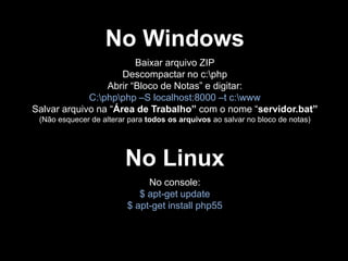 No Windows
Baixar arquivo ZIP
Descompactar no c:php
Abrir “Bloco de Notas” e digitar:
C:phpphp –S localhost:8000 –t c:www
Salvar arquivo na “Área de Trabalho” com o nome “servidor.bat”
(Não esquecer de alterar para todos os arquivos ao salvar no bloco de notas)

No Linux
No console:
$ apt-get update
$ apt-get install php55

 