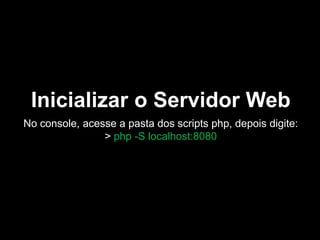 Inicializar o Servidor Web
No console, acesse a pasta dos scripts php, depois digite:
> php -S localhost:8080

 