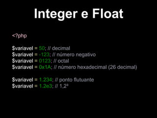 Integer e Float
<?php
$variavel = 50; // decimal
$variavel = -123; // número negativo
$variavel = 0123; // octal
$variavel = 0x1A; // número hexadecimal (26 decimal)
$variavel = 1.234; // ponto flutuante
$variavel = 1.2e3; // 1,2³

 