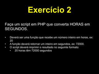 Exercício 2
Faça um script em PHP que converta HORAS em
SEGUNDOS.
•
•
•

Deverá ser uma função que recebe um número inteiro em horas, ex:
20
A função deverá retornar um inteiro em segundos, ex: 72000.
O script deverá imprimir o resultado no seguinte formato:
• 20 horas têm 72000 segundos

 