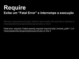 Require
Exibe um “Fatal Error” e interrompe a execução
Warning: require(arquivo3.php): failed to open stream: No such file or directory in
/Users/jweber/dev/projects/php/arquivo2.php on line 3
Fatal error: require(): Failed opening required 'arquivo3.php' (include_path='.:') in
/Users/jweber/dev/projects/php/arquivo2.php on line 3

 