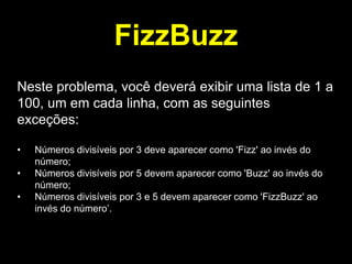 FizzBuzz
Neste problema, você deverá exibir uma lista de 1 a
100, um em cada linha, com as seguintes
exceções:
•

•
•

Números divisíveis por 3 deve aparecer como 'Fizz' ao invés do
número;
Números divisíveis por 5 devem aparecer como 'Buzz' ao invés do
número;
Números divisíveis por 3 e 5 devem aparecer como 'FizzBuzz' ao
invés do número‟.

 