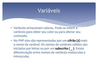 Variáveis armazenam valores. Pode-se referir a variáveis para obter seu valor ou para alterar seu conteúdo. 
No PHP elas são representadas por um cifrão ($) mais o nome da variável. Os nomes de variáveis válidos são iniciados por letras ou por um subscrito ( _ ). Existe diferenciação entre nomes de variáveis maiúsculas e minúsculas. 
Variáveis  