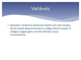 Quando a variável é declarada dentro de uma função, ela só estará disponível para o código desta função. O código a seguir gera um erro devido a essa característica: 
Variáveis  