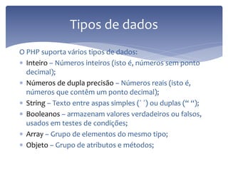 O PHP suporta vários tipos de dados: 
Inteiro – Números inteiros (isto é, números sem ponto decimal); 
Números de dupla precisão – Números reais (isto é, números que contêm um ponto decimal); 
String – Texto entre aspas simples (´ ´) ou duplas (“ “); 
Booleanos – armazenam valores verdadeiros ou falsos, usados em testes de condições; 
Array – Grupo de elementos do mesmo tipo; 
Objeto – Grupo de atributos e métodos; 
Tipos de dados  