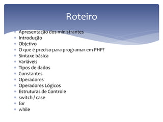 Apresentação dos ministrantes 
Introdução 
Objetivo 
O que é preciso para programar em PHP? 
Sintaxe básica 
Variáveis 
Tipos de dados 
Constantes 
Operadores 
Operadores Lógicos 
Estruturas de Controle 
switch / case 
for 
while 
Roteiro  