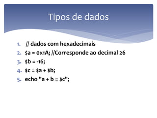 1.// dados com hexadecimais 
2.$a = 0x1A; //Corresponde ao decimal 26 
3.$b = -16; 
4.$c = $a + $b; 
5.echo "a + b = $c"; 
Tipos de dados  