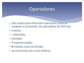 São usados para efetuarem operações sobre as variáveis e constantes. Os operadores do PHP são: 
+ soma; 
- subtração; 
/ divisão; 
^ exponenciação; 
% módulo, resto da divisão; 
++ acrescenta um a uma variável; 
Operadores  
