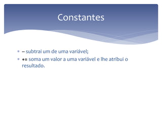 -- subtrai um de uma variável; 
+= soma um valor a uma variável e lhe atribui o resultado. 
Constantes  